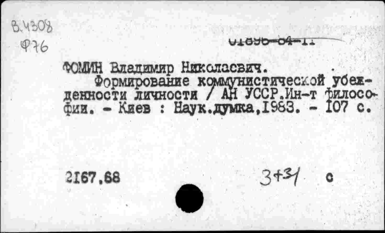 ﻿влъоъ

ФОМИН Владимир Николаевич.
Формирование коммунистической убежденности личности / АН УССР.Ин-т философии. - Киев : Нау к. думка, 1&&3. - 107 с.
2167.68
З+з/ с